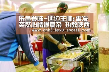 乐鱼登陆-延边主帅:事发突然心情很复杂 执教陕西还需研究(图3) 乐鱼体育